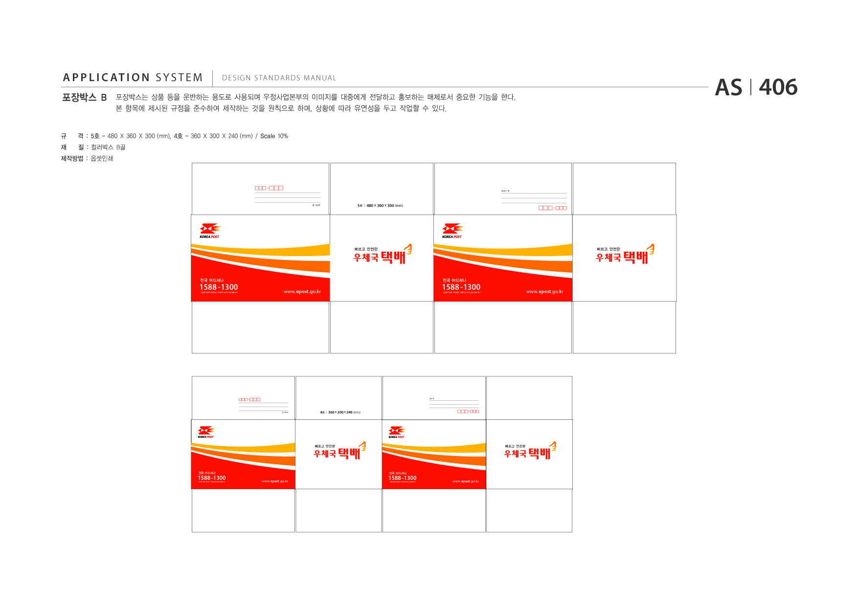 APPLICATION SYSTEM 포장박스 B  DESIGN STANDARDS MANUAL  포장박스는 상품 등을 운반하는 용도로 사용되며 우정사업본부의 이미지를 대중에게 전달하고 홍보하는 매체로서 중요한 기능을 한다. 본 항목에 제시된 규정을 준수하여 제작하는 것을 원칙으로 하며, 상황에 따라 유연성을 두고 작업할 수 있다.  AS I 406  규 재  격 : 5호 - 480 X 360 X 300 (mm), 4호 - 360 X 300 X 240 (mm) / Scale 10% 질 : 컬러박스 B골  제작방법 : 옵셋인쇄  보내는 분  5호 : 480 x 360 x 300 (mm)  1588 -1300  전국 어디서나  전화를 이용한 개인정보나 계좌이체 요구는 전화 금융 사기  www.epost .go.kr  1588 -1300 전화를 이용한 개인정보나 계좌이체 요구는 전화 금융 사기  전국 어디서나  www.epost .go.kr  보내는 분 보내는 분  빠르고 안전한  빠르고 안전한  1588 -1300  전국 어디서나  전화를 이용한 개인정보나 계좌이체 요구는 전화 금융 사기  www.epost .go.kr  받는 분  4호 : 360 x 300 x 240 (mm)  빠르고 안전한  빠르고 안전한  1588 -1300 전화를 이용한 개인정보나 계좌이체 요구는 전화 금융 사기  전국 어디서나  www.epost .go.kr